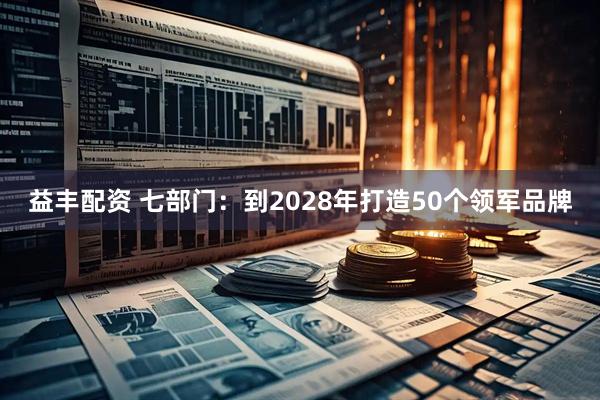 益豐配資 七部門：到2028年打造50個領軍品牌